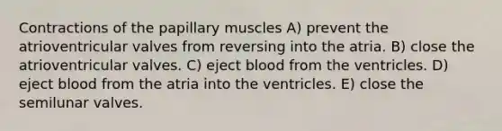 Contractions of the papillary muscles A) prevent the atrioventricular valves from reversing into the atria. B) close the atrioventricular valves. C) eject blood from the ventricles. D) eject blood from the atria into the ventricles. E) close the semilunar valves.