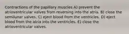 Contractions of the papillary muscles A) prevent the atrioventricular valves from reversing into the atria. B) close the semilunar valves. C) eject blood from the ventricles. D) eject blood from the atria into the ventricles. E) close the atrioventricular valves.