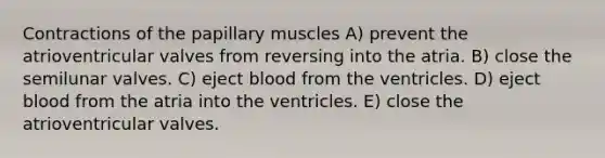 Contractions of the papillary muscles A) prevent the atrioventricular valves from reversing into the atria. B) close the semilunar valves. C) eject blood from the ventricles. D) eject blood from the atria into the ventricles. E) close the atrioventricular valves.