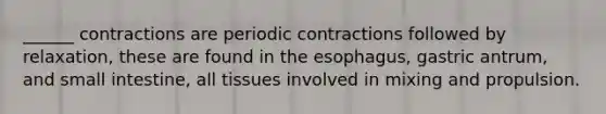 ______ contractions are periodic contractions followed by relaxation, these are found in <a href='https://www.questionai.com/knowledge/kSjVhaa9qF-the-esophagus' class='anchor-knowledge'>the esophagus</a>, gastric antrum, and small intestine, all tissues involved in mixing and propulsion.