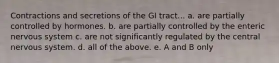 Contractions and secretions of the GI tract... a. are partially controlled by hormones. b. are partially controlled by the enteric nervous system c. are not significantly regulated by the central nervous system. d. all of the above. e. A and B only