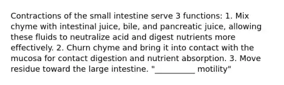 Contractions of the small intestine serve 3 functions: 1. Mix chyme with intestinal juice, bile, and pancreatic juice, allowing these fluids to neutralize acid and digest nutrients more effectively. 2. Churn chyme and bring it into contact with the mucosa for contact digestion and nutrient absorption. 3. Move residue toward the large intestine. "__________ motility"