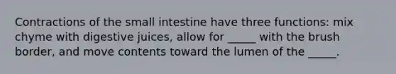 Contractions of the small intestine have three functions: mix chyme with digestive juices, allow for _____ with the brush border, and move contents toward the lumen of the _____.