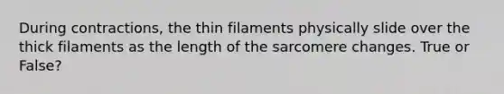 During contractions, the thin filaments physically slide over the thick filaments as the length of the sarcomere changes. True or False?