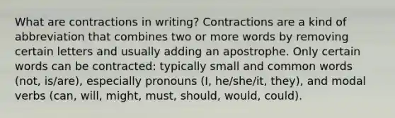 What are contractions in writing? Contractions are a kind of abbreviation that combines two or more words by removing certain letters and usually adding an apostrophe. Only certain words can be contracted: typically small and common words (not, is/are), especially pronouns (I, he/she/it, they), and modal verbs (can, will, might, must, should, would, could).