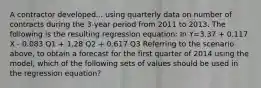 A contractor developed... using quarterly data on number of contracts during the 3-year period from 2011 to 2013. The following is the resulting regression equation: In Y=3.37 + 0.117 X - 0.083 Q1 + 1.28 Q2 + 0.617 Q3 Referring to the scenario above, to obtain a forecast for the first quarter of 2014 using the model, which of the following sets of values should be used in the regression equation?