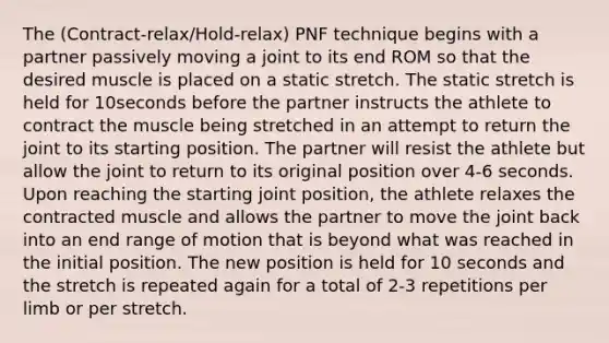 The (Contract-relax/Hold-relax) PNF technique begins with a partner passively moving a joint to its end ROM so that the desired muscle is placed on a static stretch. The static stretch is held for 10seconds before the partner instructs the athlete to contract the muscle being stretched in an attempt to return the joint to its starting position. The partner will resist the athlete but allow the joint to return to its original position over 4-6 seconds. Upon reaching the starting joint position, the athlete relaxes the contracted muscle and allows the partner to move the joint back into an end range of motion that is beyond what was reached in the initial position. The new position is held for 10 seconds and the stretch is repeated again for a total of 2-3 repetitions per limb or per stretch.