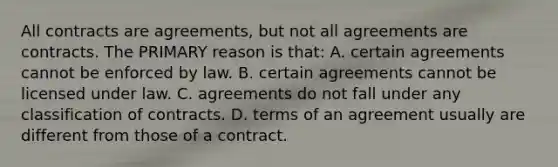 All contracts are agreements, but not all agreements are contracts. The PRIMARY reason is that: A. certain agreements cannot be enforced by law. B. certain agreements cannot be licensed under law. C. agreements do not fall under any classification of contracts. D. terms of an agreement usually are different from those of a contract.