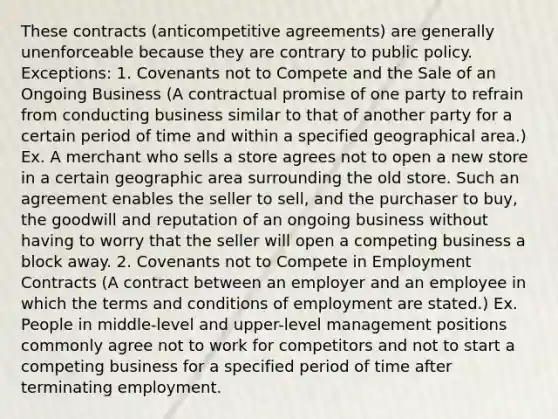 These contracts (anticompetitive agreements) are generally unenforceable because they are contrary to public policy. Exceptions: 1. Covenants not to Compete and the Sale of an Ongoing Business (A contractual promise of one party to refrain from conducting business similar to that of another party for a certain period of time and within a specified geographical area.) Ex. A merchant who sells a store agrees not to open a new store in a certain geographic area surrounding the old store. Such an agreement enables the seller to sell, and the purchaser to buy, the goodwill and reputation of an ongoing business without having to worry that the seller will open a competing business a block away. 2. Covenants not to Compete in Employment Contracts (A contract between an employer and an employee in which the terms and conditions of employment are stated.) Ex. People in middle-level and upper-level management positions commonly agree not to work for competitors and not to start a competing business for a specified period of time after terminating employment.