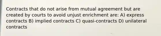 Contracts that do not arise from mutual agreement but are created by courts to avoid unjust enrichment are: A) express contracts B) implied contracts C) quasi-contracts D) unilateral contracts