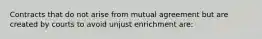 Contracts that do not arise from mutual agreement but are created by courts to avoid unjust enrichment are: