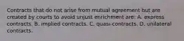 Contracts that do not arise from mutual agreement but are created by courts to avoid unjust enrichment are: A. express contracts. B. implied contracts. C. quasi-contracts. D. unilateral contracts.