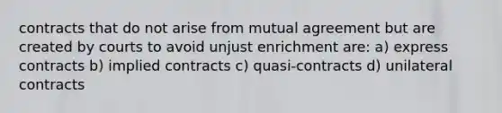 contracts that do not arise from mutual agreement but are created by courts to avoid unjust enrichment are: a) express contracts b) implied contracts c) quasi-contracts d) unilateral contracts