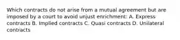 Which contracts do not arise from a mutual agreement but are imposed by a court to avoid unjust enrichment: A. Express contracts B. Implied contracts C. Quasi contracts D. Unilateral contracts