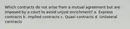 Which contracts do not arise from a mutual agreement but are imposed by a court to avoid unjust enrichment? a. Express contracts b. Implied contracts c. Quasi contracts d. Unilateral contracts