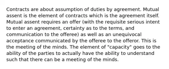 Contracts are about assumption of duties by agreement. Mutual assent is the element of contracts which is the agreement itself. Mutual assent requires an offer (with the requisite serious intent to enter an agreement, certainty as to the terms, and communication to the offeree) as well as an unequivocal acceptance communicated by the offeree to the offeror. This is the meeting of the minds. The element of "capacity" goes to the ability of the parties to actually have the ability to understand such that there can be a meeting of the minds.