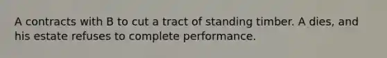 A contracts with B to cut a tract of standing timber. A dies, and his estate refuses to complete performance.