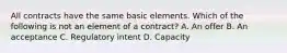 All contracts have the same basic elements. Which of the following is not an element of a contract? A. An offer B. An acceptance C. Regulatory intent D. Capacity