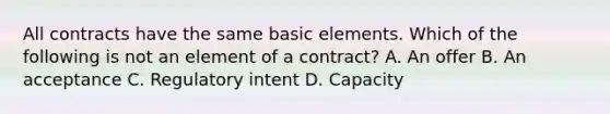 All contracts have the same basic elements. Which of the following is not an element of a contract? A. An offer B. An acceptance C. Regulatory intent D. Capacity