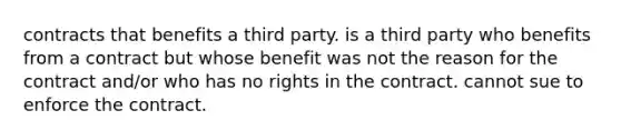 contracts that benefits a third party. is a third party who benefits from a contract but whose benefit was not the reason for the contract and/or who has no rights in the contract. cannot sue to enforce the contract.