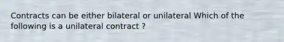 Contracts can be either bilateral or unilateral Which of the following is a unilateral contract ?