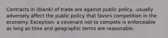 Contracts in (blank) of trade are against public policy. -usually adversely affect the public policy that favors competition in the economy. Exception: a covenant not to compete is enforceable as long as time and geographic terms are reasonable.