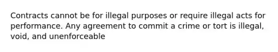 Contracts cannot be for illegal purposes or require illegal acts for performance. Any agreement to commit a crime or tort is illegal, void, and unenforceable