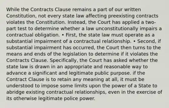 While the Contracts Clause remains a part of our written Constitution, not every state law affecting preexisting contracts violates the Constitution. Instead, the Court has applied a two‐part test to determine whether a law unconstitutionally impairs a contractual obligation. • First, the state law must operate as a substantial impairment of a contractual relationship. • Second, if substantial impairment has occurred, the Court then turns to the means and ends of the legislation to determine if it violates the Contracts Clause. Specifically, the Court has asked whether the state law is drawn in an appropriate and reasonable way to advance a significant and legitimate public purpose. if the Contract Clause is to retain any meaning at all, it must be understood to impose some limits upon the power of a State to abridge existing contractual relationships, even in the exercise of its otherwise legitimate police power.