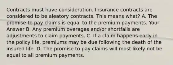 Contracts must have consideration. Insurance contracts are considered to be aleatory contracts. This means what? A. The promise to pay claims is equal to the premium payments. Your Answer B. Any premium overages and/or shortfalls are adjustments to claim payments. C. If a claim happens early in the policy life, premiums may be due following the death of the insured life. D. The promise to pay claims will most likely not be equal to all premium payments.