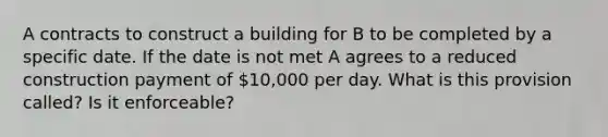 A contracts to construct a building for B to be completed by a specific date. If the date is not met A agrees to a reduced construction payment of 10,000 per day. What is this provision called? Is it enforceable?