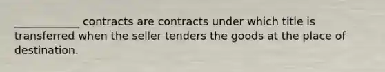 ____________ contracts are contracts under which title is transferred when the seller tenders the goods at the place of destination.