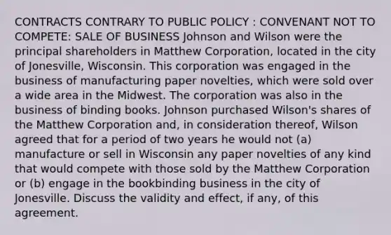 CONTRACTS CONTRARY TO PUBLIC POLICY : CONVENANT NOT TO COMPETE: SALE OF BUSINESS Johnson and Wilson were the principal shareholders in Matthew Corporation, located in the city of Jonesville, Wisconsin. This corporation was engaged in the business of manufacturing paper novelties, which were sold over a wide area in the Midwest. The corporation was also in the business of binding books. Johnson purchased Wilson's shares of the Matthew Corporation and, in consideration thereof, Wilson agreed that for a period of two years he would not (a) manufacture or sell in Wisconsin any paper novelties of any kind that would compete with those sold by the Matthew Corporation or (b) engage in the bookbinding business in the city of Jonesville. Discuss the validity and effect, if any, of this agreement.