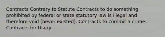 Contracts Contrary to Statute Contracts to do something prohibited by federal or state statutory law is illegal and therefore void (never existed). Contracts to commit a crime. Contracts for Usury.