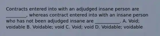 Contracts entered into with an adjudged insane person are _________, whereas contract entered into with an insane person who has not been adjudged insane are ___________. A. Void; voidable B. Voidable; void C. Void; void D. Voidable; voidable