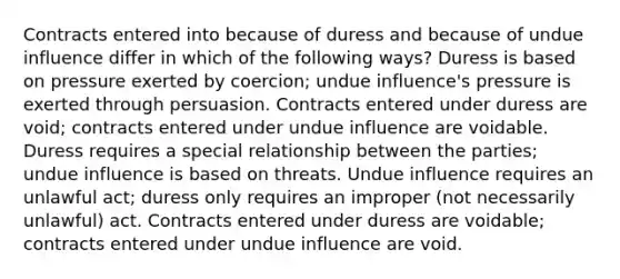 Contracts entered into because of duress and because of undue influence differ in which of the following ways? Duress is based on pressure exerted by coercion; undue influence's pressure is exerted through persuasion. Contracts entered under duress are void; contracts entered under undue influence are voidable. Duress requires a special relationship between the parties; undue influence is based on threats. Undue influence requires an unlawful act; duress only requires an improper (not necessarily unlawful) act. Contracts entered under duress are voidable; contracts entered under undue influence are void.