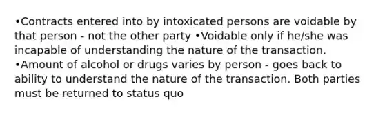 •Contracts entered into by intoxicated persons are voidable by that person - not the other party •Voidable only if he/she was incapable of understanding the nature of the transaction. •Amount of alcohol or drugs varies by person - goes back to ability to understand the nature of the transaction. Both parties must be returned to status quo