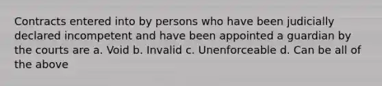 Contracts entered into by persons who have been judicially declared incompetent and have been appointed a guardian by the courts are a. Void b. Invalid c. Unenforceable d. Can be all of the above