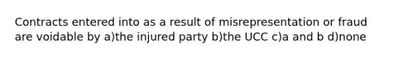 Contracts entered into as a result of misrepresentation or fraud are voidable by a)the injured party b)the UCC c)a and b d)none