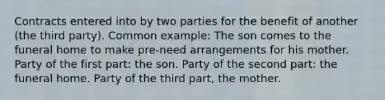 Contracts entered into by two parties for the benefit of another (the third party). Common example: The son comes to the funeral home to make pre-need arrangements for his mother. Party of the first part: the son. Party of the second part: the funeral home. Party of the third part, the mother.