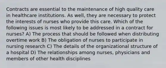 Contracts are essential to the maintenance of high quality care in healthcare institutions. As well, they are necessary to protect the interests of nurses who provide this care. Which of the following issues is most likely to be addressed in a contract for nurses? A) The process that should be followed when distributing overtime work B) The obligation of nurses to participate in nursing research C) The details of the organizational structure of a hospital D) The relationships among nurses, physicians and members of other health disciplines