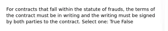 For contracts that fall within the statute of frauds, the terms of the contract must be in writing and the writing must be signed by both parties to the contract. Select one: True False