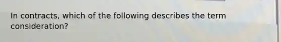 In contracts, which of the following describes the term consideration?