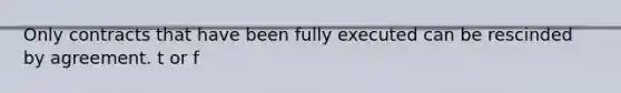 Only contracts that have been fully executed can be rescinded by agreement. t or f