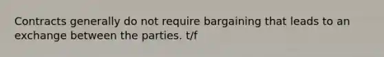 Contracts generally do not require bargaining that leads to an exchange between the parties. t/f