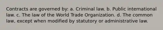 Contracts are governed by: a. Criminal law. b. Public international law. c. The law of the World Trade Organization. d. The common law, except when modified by statutory or administrative law.