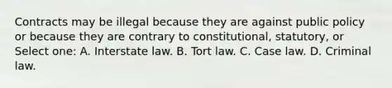 Contracts may be illegal because they are against public policy or because they are contrary to constitutional, statutory, or Select one: A. Interstate law. B. Tort law. C. Case law. D. Criminal law.