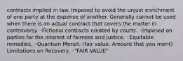 contracts implied in law. Imposed to avoid the unjust enrichment of one party at the expense of another. Generally cannot be used when there is an actual contract that covers the matter in controversy ◦Fictional contracts created by courts. ◦Imposed on parties for the interest of fairness and justice. ◦Equitable remedies. ◦Quantum Meruit. (fair value. Amount that you merit) Limitations on Recovery. ◦"FAIR VALUE"