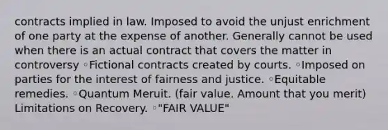 contracts implied in law. Imposed to avoid the unjust enrichment of one party at the expense of another. Generally cannot be used when there is an actual contract that covers the matter in controversy ◦Fictional contracts created by courts. ◦Imposed on parties for the interest of fairness and justice. ◦Equitable remedies. ◦Quantum Meruit. (fair value. Amount that you merit) Limitations on Recovery. ◦"FAIR VALUE"