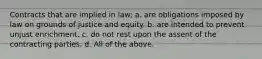 Contracts that are implied in law: a. are obligations imposed by law on grounds of justice and equity. b. are intended to prevent unjust enrichment. c. do not rest upon the assent of the contracting parties. d. All of the above.