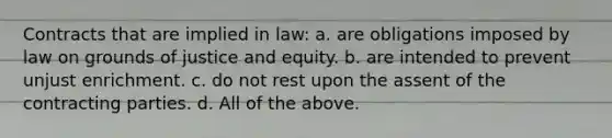 Contracts that are implied in law: a. are obligations imposed by law on grounds of justice and equity. b. are intended to prevent unjust enrichment. c. do not rest upon the assent of the contracting parties. d. All of the above.